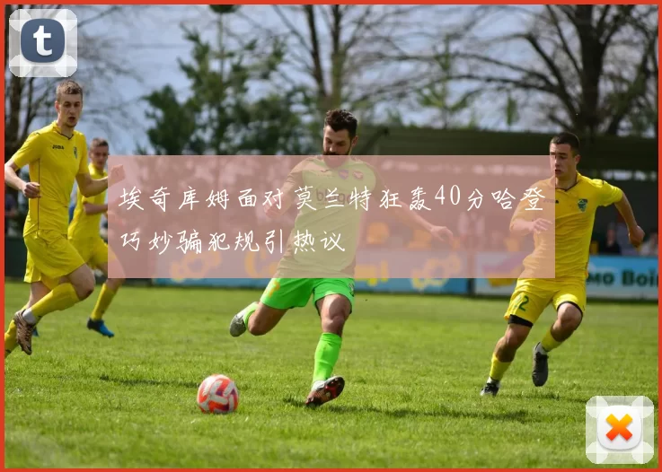 埃奇库姆面对莫兰特狂轰40分哈登巧妙骗犯规引热议