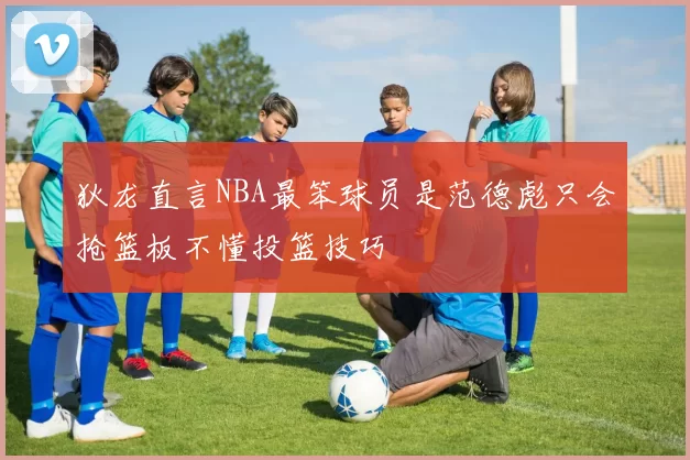 狄龙直言NBA最笨球员是范德彪只会抢篮板不懂投篮技巧