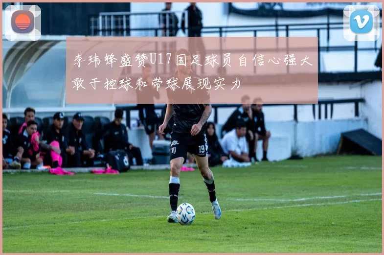 李玮锋盛赞U17国足球员自信心强大敢于控球和带球展现实力