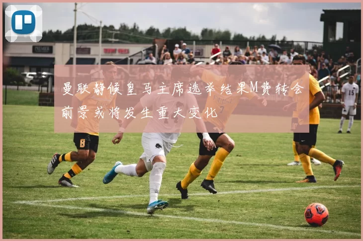曼联静候皇马主席选举结果M费转会前景或将发生重大变化