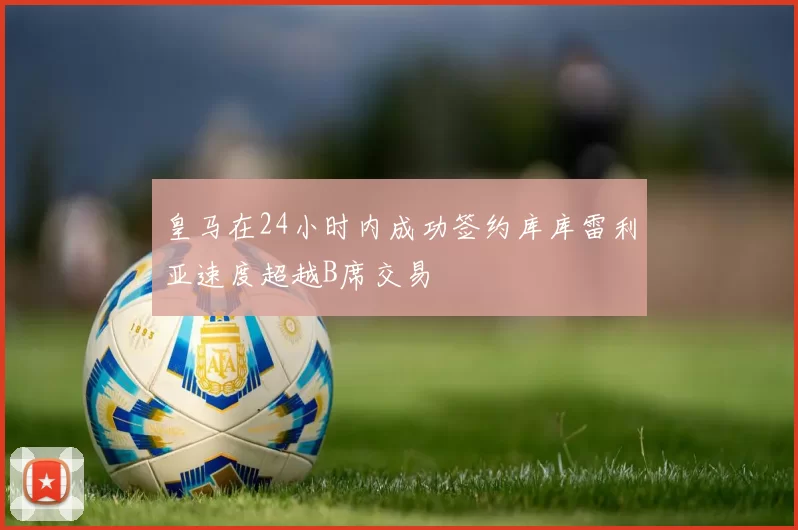 皇马在24小时内成功签约库库雷利亚速度超越B席交易