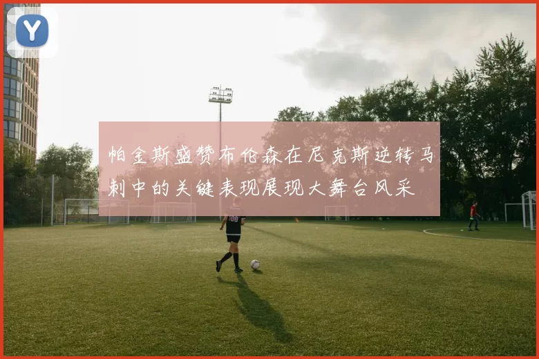 帕金斯盛赞布伦森在尼克斯逆转马刺中的关键表现展现大舞台风采