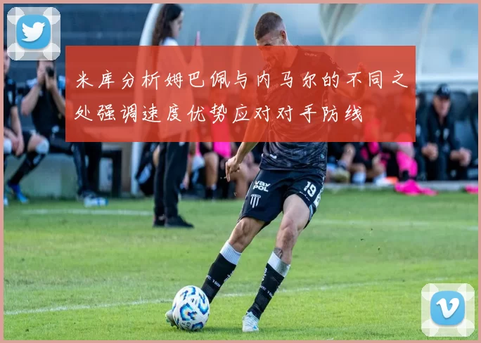 米库分析姆巴佩与内马尔的不同之处强调速度优势应对对手防线