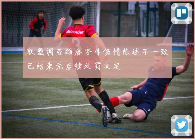 联盟调查雄鹿字母伤情陈述不一致已结束无后续处罚决定