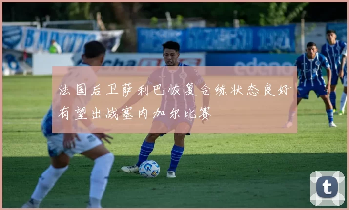 法国后卫萨利巴恢复合练状态良好有望出战塞内加尔比赛