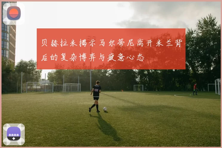 贝赫拉米揭示马尔蒂尼离开米兰背后的复杂博弈与疲惫心态