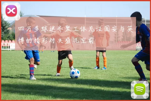 四万多球迷齐聚工体见证国安与英博的精彩对决盛况空前