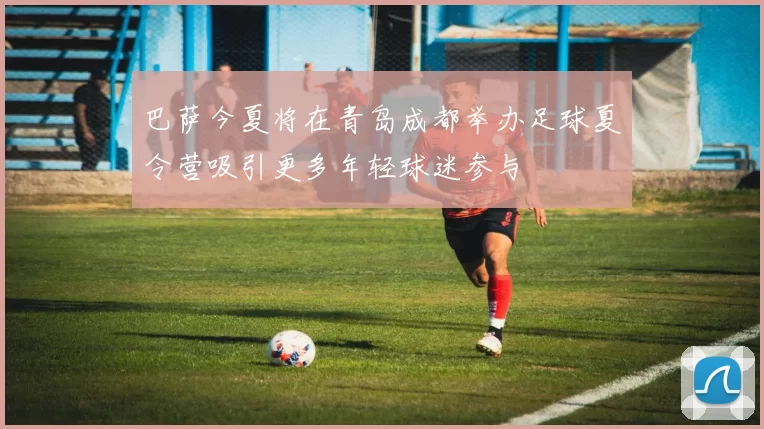 巴萨今夏将在青岛成都举办足球夏令营吸引更多年轻球迷参与