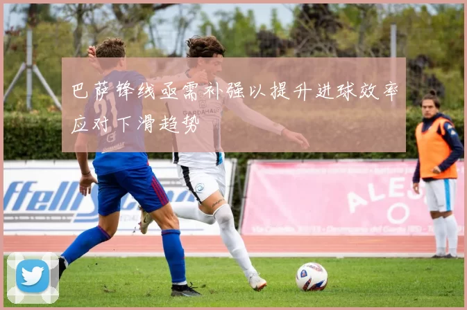 巴萨锋线亟需补强以提升进球效率应对下滑趋势